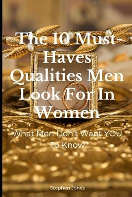 The 10 Must-Haves Qualities Men Look for in Women: What Men Don't Want You to Know by Jones, Stephen