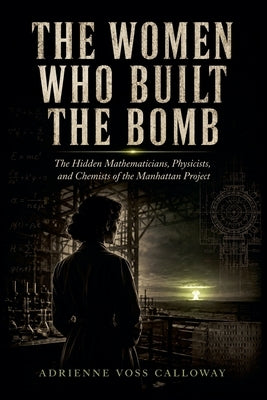The Women Who Built The Bomb: The Hidden Mathematicians, Physicists, and Chemists of the Manhattan Project by Calloway, Adrienne Voss