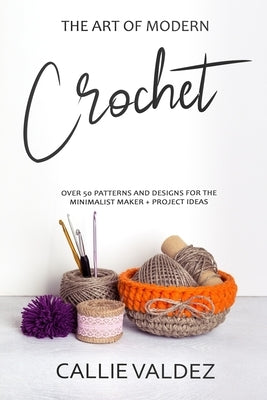 The Art of Modern Crochet: Over 50 Patterns and Desings for the Minimalist Maker + Project Ideas by Valdez, Callie
