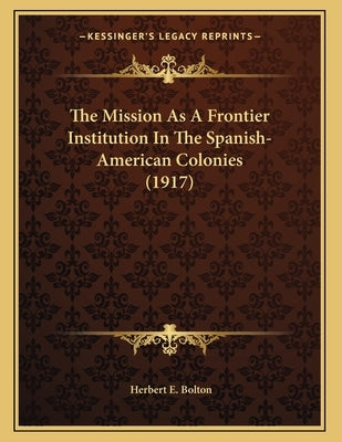 The Mission As A Frontier Institution In The Spanish-American Colonies (1917) by Bolton, Herbert E.