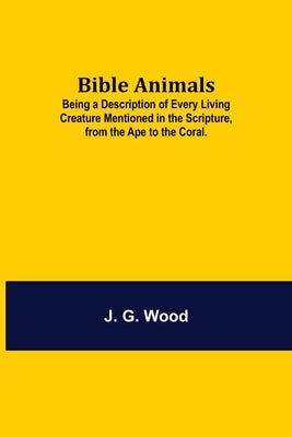 Bible Animals; Being a Description of Every Living Creature Mentioned in the Scripture, from the Ape to the Coral. by G. Wood, J.