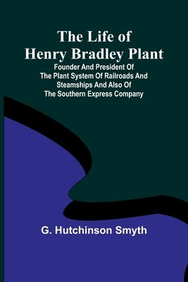 The Life of Henry Bradley Plant: Founder and President of the Plant System of Railroads and Steamships and Also of the Southern Express Company by Hutchinson Smyth, G.