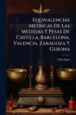 Equivalencias MÃ(c)tricas De Las Medidas Y Pesas De Castilla, Barcelona, Valencia, Zaragoza Y Gerona by Pagès, Fèlix