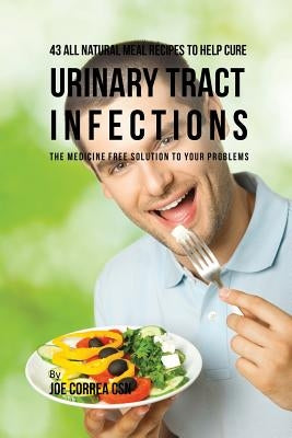 43 All Natural Meal Recipes to Help Cure Urinary Tract Infections: The Medicine Free Solution to Your Problems by Correa, Joe