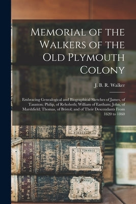 Memorial of the Walkers of the Old Plymouth Colony; Embracing Genealogical and Biographical Sketches of James, of Taunton; Philip, of Rehoboth; Willia by Walker, J. B. R. (James Bradford Rich