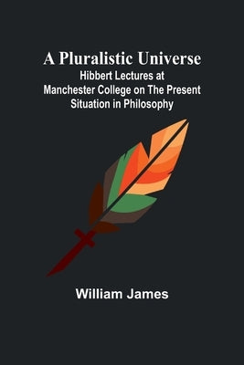 A Pluralistic Universe; Hibbert Lectures at Manchester College on the Present Situation in Philosophy by James, William