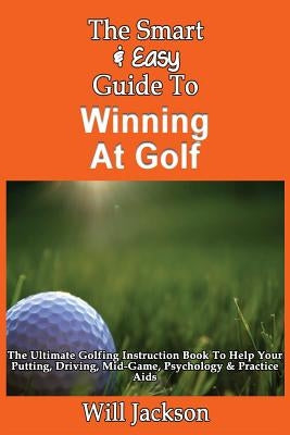 The Smart & Easy Guide To Winning At Golf: The Ultimate Golfing Instruction Book To Help Your Putting, Driving, Mid-Game, Psychology & Practice Aids by Jackson, Will