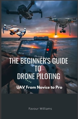 The Beginner's Guide to Drone Piloting: UAV: From Novice To Pro by Williams, Favour