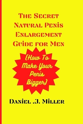 The secret Natural Penis Enlargement Guide For men: How to make your Penis bigger by J. Miller, Daniel