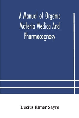 A Manual Of Organic Materia Medica And Pharmacognosy; An Introduction To The Study Of The Vegetable Kingdom And The Vegetable And Animal Drugs (With S by Lucius Elmer Sayre