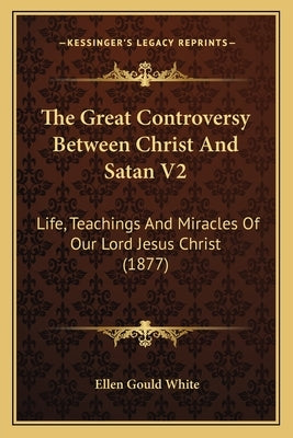 The Great Controversy Between Christ And Satan V2: Life, Teachings And Miracles Of Our Lord Jesus Christ (1877) by White, Ellen Gould
