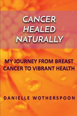 Cancer Healed Naturally: My Journey from Breast Cancer to Vibrant Health by Wotherspoon, Danielle