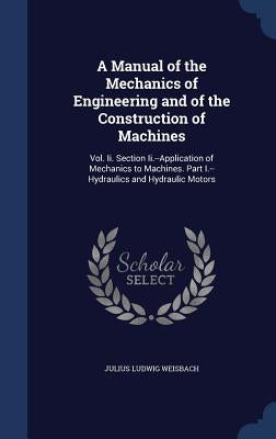 A Manual of the Mechanics of Engineering and of the Construction of Machines: Vol. Ii. Section Ii.--Application of Mechanics to Machines. Part I.--Hyd by Weisbach, Julius Ludwig