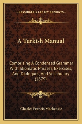 A Turkish Manual: Comprising A Condensed Grammar With Idiomatic Phrases, Exercises, And Dialogues, And Vocabulary (1879) by MacKenzie, Charles Francis