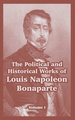 The Political and Historical Works of Louis Napoleon Bonaparte: Volume I by Bonaparte, Louis Napoleon