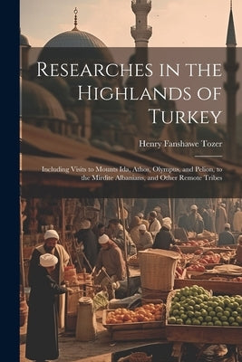 Researches in the Highlands of Turkey: Including Visits to Mounts Ida, Athos, Olympus, and Pelion, to the Mirdite Albanians, and Other Remote Tribes by Tozer, Henry Fanshawe
