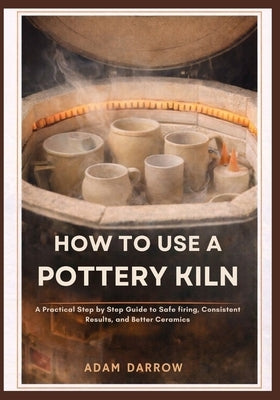 How To Use A Pottery Kiln: A Practical Step-by-Step Guide to Safe Firing, Consistent Results, and Better Ceramics. by Darrow, Adam