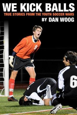 We Kick Balls: True Stories From The Youth Soccer Wars by Woog, Dan