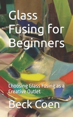 Glass Fusing for Beginners: Choosing Glass Fusing as a Creative Outlet by Coen, Beck