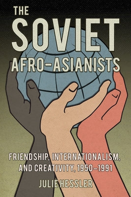 The Soviet Afro-Asianists: Friendship, Internationalism, and Creativity, 1950-1991 by Hessler, Julie