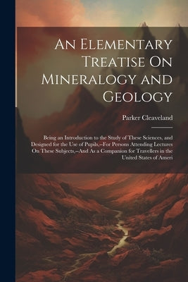 An Elementary Treatise On Mineralogy and Geology: Being an Introduction to the Study of These Sciences, and Designed for the Use of Pupils, --For Pers by Cleaveland, Parker