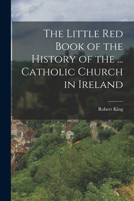 The Little Red Book of the History of the ... Catholic Church in Ireland by King, Robert