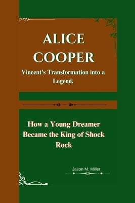 Alice Cooper: Vincent's Transformation into a Legend, How a Young Dreamer Became the King of Shock Rock by M. Miller, Jason