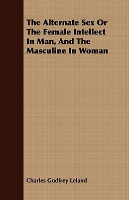 The Alternate Sex Or The Female Intellect In Man, And The Masculine In Woman by Leland, Charles Godfrey