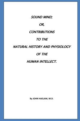 Sound Mind or, Contributions to the natural history and physiology of the human by Haslam, John