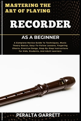 Mastering the Art of Playing Recorder as a Beginner: A Complete Novice Guide To Techniques, Music Theory Basics, Easy-To-Follow Lessons, Fingering Cha by Garrett, Peralta