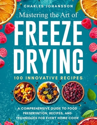 Mastering The Art Of Freeze Drying: A Comprehensive Guide to Food Preservation, Recipes, and Techniques for Every Home Cook by Johansson, Charles