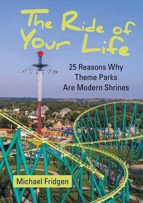 The Ride of Your Life: 25 Reasons Why Theme Parks Are Modern Shrines by Fridgen, Michael