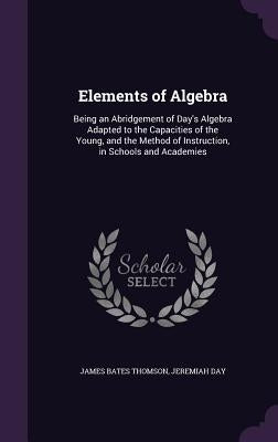 Elements of Algebra: Being an Abridgement of Day's Algebra Adapted to the Capacities of the Young, and the Method of Instruction, in School by Thomson, James Bates