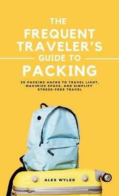 The Frequent Traveler's Guide to Packing: 50 Packing Hacks to Travel Light, Maximize Space, and Simplify Stress-Free Travel by Wyler, Alex