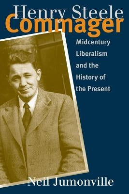 Henry Steele Commager: Midcentury Liberalism and the History of the Present by Jumonville, Neil