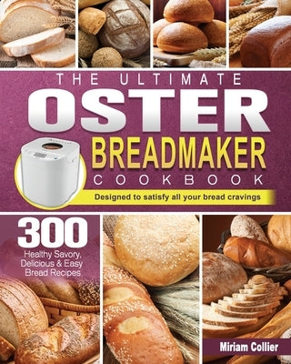 The Ultimate Oster Breadmaker Cookbook: 300 Healthy Savory, Delicious & Easy Bread Recipes designed to satisfy all your bread cravings by Collier, Miriam