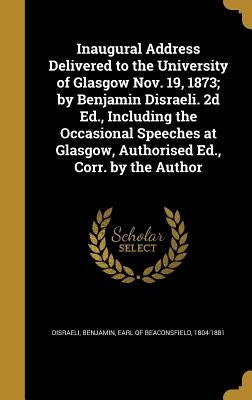 Inaugural Address Delivered to the University of Glasgow Nov. 19, 1873; by Benjamin Disraeli. 2d Ed., Including the Occasional Speeches at Glasgow, Au by Disraeli, Benjamin Earl of Beaconsfield