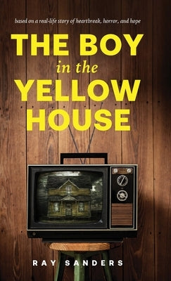 The Boy in the Yellow House: based on a real-life story of heartbreak, horror, and hope by Sanders, Ray