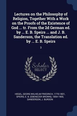 Lectures on the Philosophy of Religion, Together With a Work on the Proofs of the Existence of God ... tr. From the 2d German ed. by ... E. B. Speirs by Hegel, Georg Wilhelm Friedrich