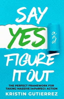 Say Yes and Figure It Out: The Perfect Framework For Taking Massive Imperfect Action by Gutierrez, Kristin