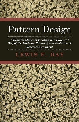Pattern Design - A Book for Students Treating in a Practical Way of the Anatomy, Planning and Evolution of Repeated Ornament by Day, Lewis F.