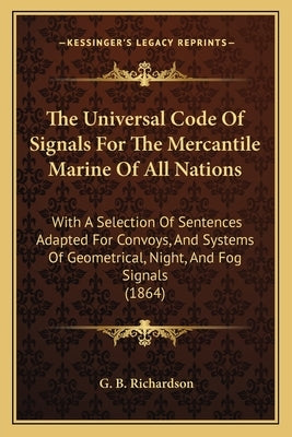 The Universal Code of Signals for the Mercantile Marine of All Nations: With a Selection of Sentences Adapted for Convoys, and Systems of Geometrical, by Richardson, G. B.