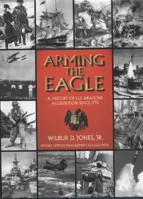 Arming the Eagle: A History of United States Weapons Acquisition Since 1775 by Jones, Wilbur D., Jr.