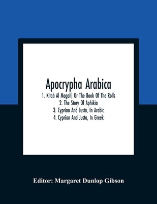 Apocrypha Arabica; 1. Kitab Al Magall, Or The Book Of The Rolls 2. The Story Of Aphikia 3. Cyprian And Justa, In Arabic 4. Cyprian And Justa, In Greek by Dunlop Gibson, Margaret