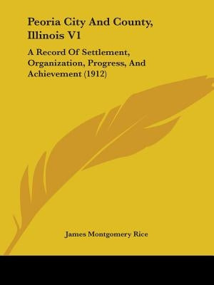Peoria City And County, Illinois V1: A Record Of Settlement, Organization, Progress, And Achievement (1912) by Rice, James Montgomery