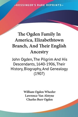 The Ogden Family In America, Elizabethtown Branch, And Their English Ancestry: John Ogden, The Pilgrim And His Descendants, 1640-1906, Their History, by Wheeler, William Ogden