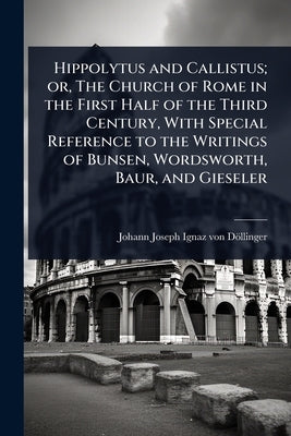 Hippolytus and Callistus; or, The Church of Rome in the First Half of the Third Century, With Special Reference to the Writings of Bunsen, Wordsworth, by Döllinger, Johann Joseph Ignaz Von