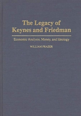 The Legacy of Keynes and Friedman: Economic Analysis, Money, and Ideology by Frazer, William