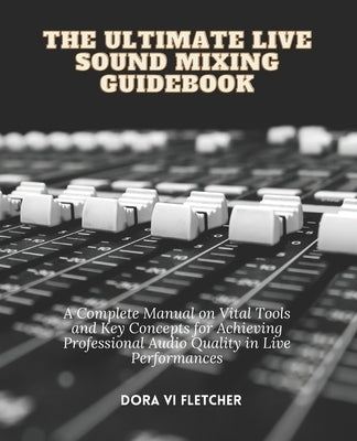 The Ultimate Live Sound Mixing Guidebook: A Complete Manual on Vital Tools and Key Concepts for Achieving Professional Audio Quality in Live Performan by Fletcher, Dora VI