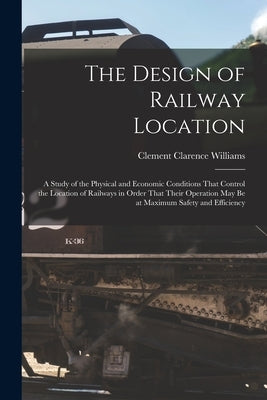 The Design of Railway Location: A Study of the Physical and Economic Conditions That Control the Location of Railways in Order That Their Operation Ma by Williams, Clement Clarence